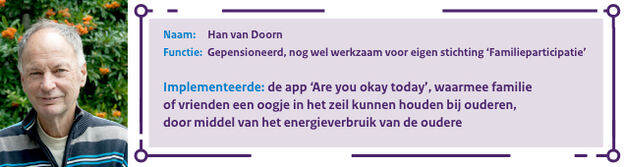 Portret van Han van Doorn en de tekst:
Naam: Han van Doorn.
Functie: gepensioneerd, nog wel werkzaam voor eigen stichting 'Famiieparticipatie'.
Implementeerde: de app 'Are you okay today'waarmee familie of vrienden een oogje in het zeil kunnen houden bij ouderen, door middel van het energieverbruik van de oudere.